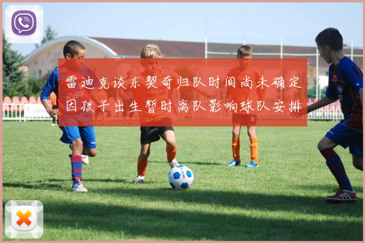 雷迪克谈东契奇归队时间尚未确定因孩子出生暂时离队影响球队安排