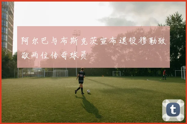 阿尔巴与布斯克茨宣布退役穆勒致敬两位传奇球员