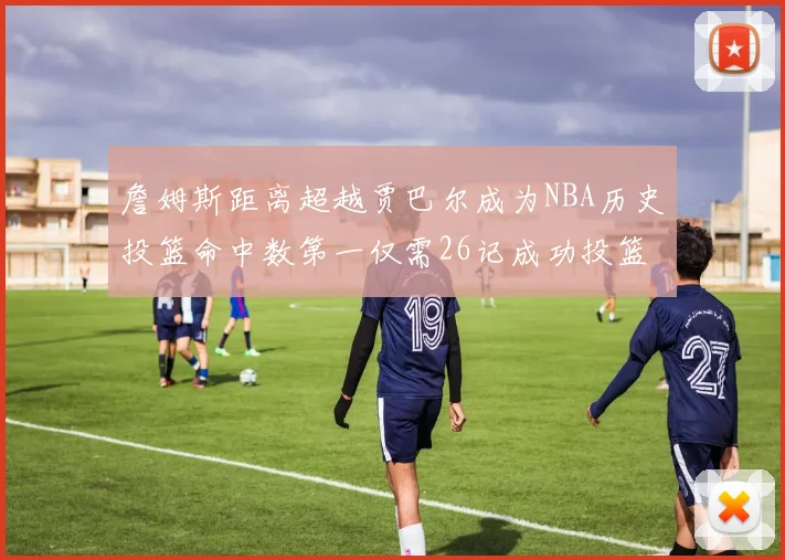 詹姆斯距离超越贾巴尔成为NBA历史投篮命中数第一仅需26记成功投篮