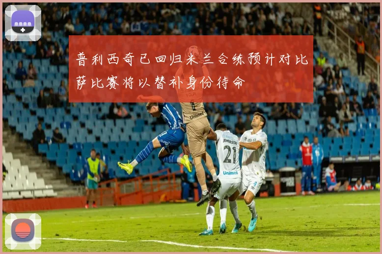 普利西奇已回归米兰合练预计对比萨比赛将以替补身份待命
