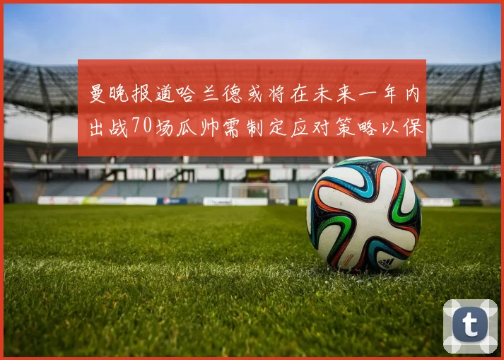 曼晚报道哈兰德或将在未来一年内出战70场瓜帅需制定应对策略以保护球员健康