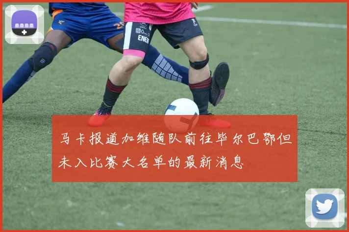 马卡报道加维随队前往毕尔巴鄂但未入比赛大名单的最新消息
