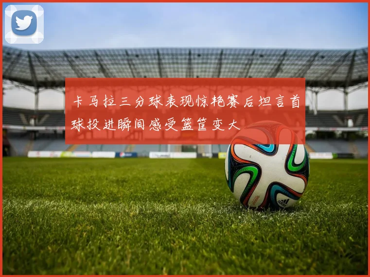 卡马拉三分球表现惊艳赛后坦言首球投进瞬间感受篮筐变大