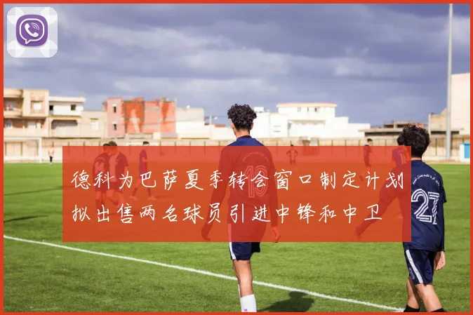 德科为巴萨夏季转会窗口制定计划拟出售两名球员引进中锋和中卫