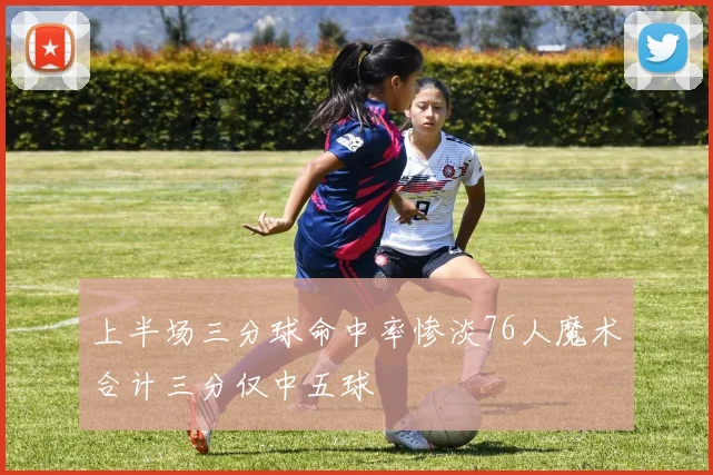 上半场三分球命中率惨淡76人魔术合计三分仅中五球