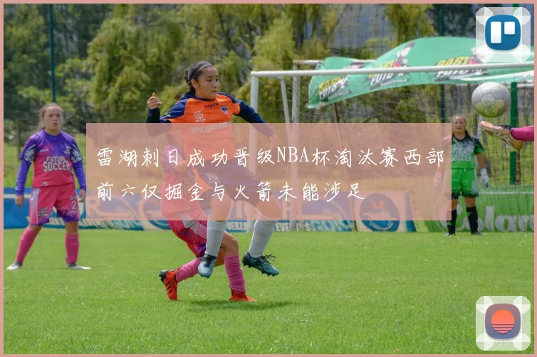 雷湖刺日成功晋级NBA杯淘汰赛西部前六仅掘金与火箭未能涉足