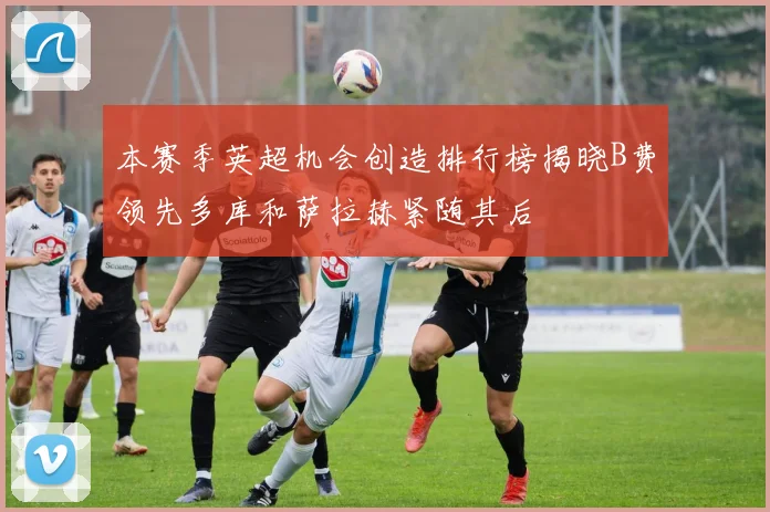 本赛季英超机会创造排行榜揭晓B费领先多库和萨拉赫紧随其后